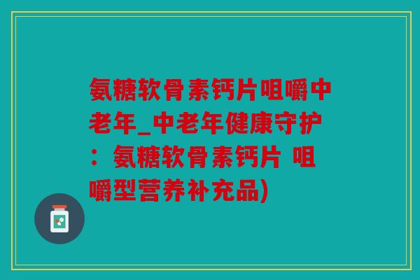 氨糖软骨素钙片咀嚼中老年_中老年健康守护：氨糖软骨素钙片 咀嚼型营养补充品)