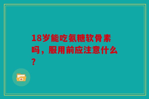 18岁能吃氨糖软骨素吗，服用前应注意什么？