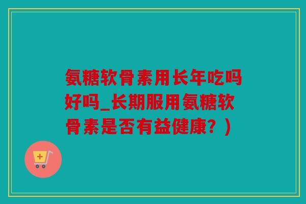 氨糖软骨素用长年吃吗好吗_长期服用氨糖软骨素是否有益健康？)