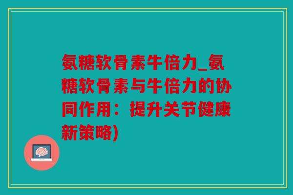 氨糖软骨素牛倍力_氨糖软骨素与牛倍力的协同作用：提升关节健康新策略)