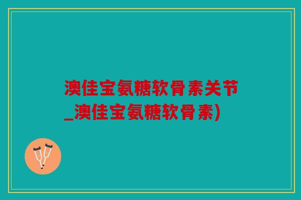 澳佳宝氨糖软骨素关节_澳佳宝氨糖软骨素)