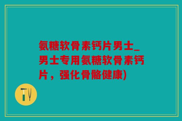 氨糖软骨素钙片男士_男士专用氨糖软骨素钙片，强化骨骼健康)