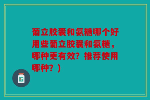 葡立胶囊和氨糖哪个好用些葡立胶囊和氨糖,哪种更有效?推荐使用哪种?) 葡立胶囊和氨糖哪个好用些葡立胶囊和氨糖,哪种更有效?推荐使用哪种?)