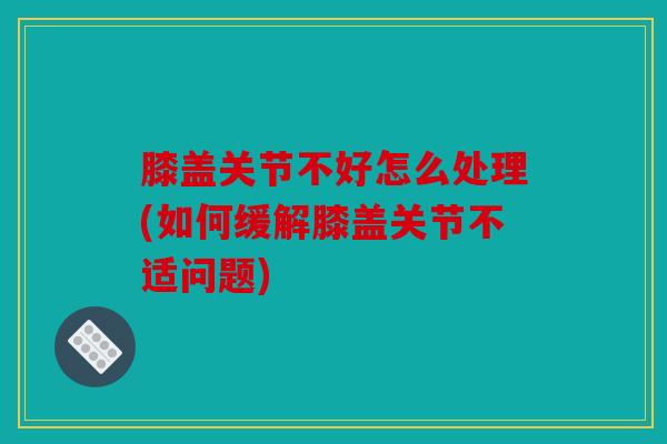 膝盖关节不好怎么处理(如何缓解膝盖关节不适问题)