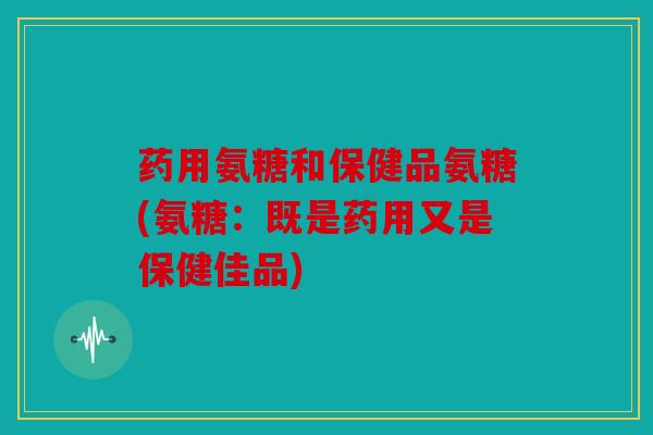 药用氨糖和保健品氨糖(氨糖:既是药用又是保健佳品) 药用氨糖和保健品氨糖(氨糖:既是药用又是保健佳品)