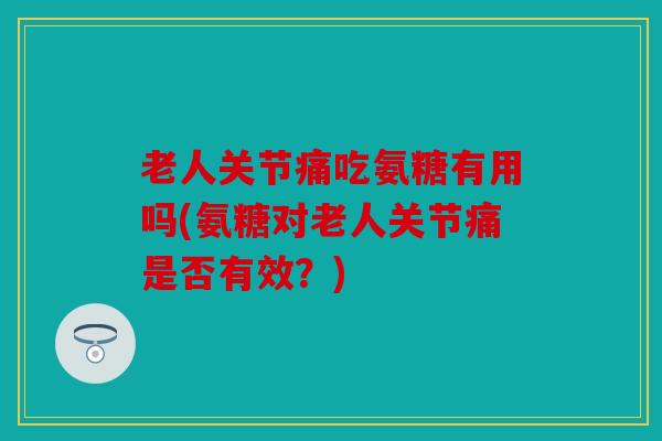 老人关节痛吃氨糖有用吗(氨糖对老人关节痛是否有效？)