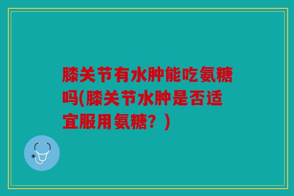 膝关节有水肿能吃氨糖吗(膝关节水肿是否适宜服用氨糖？)