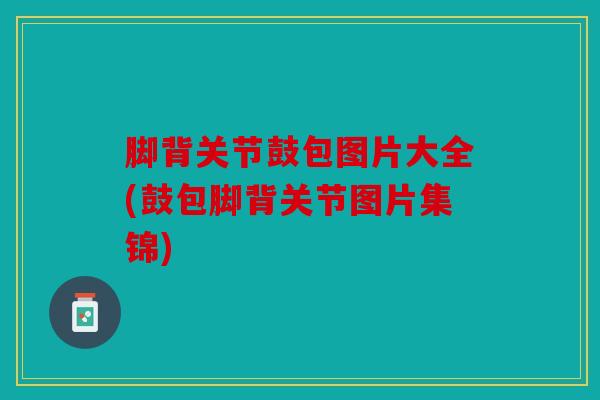 脚背关节鼓包图片大全(鼓包脚背关节图片集锦) 脚背关节鼓包图片大全(鼓包脚背关节图片集锦)