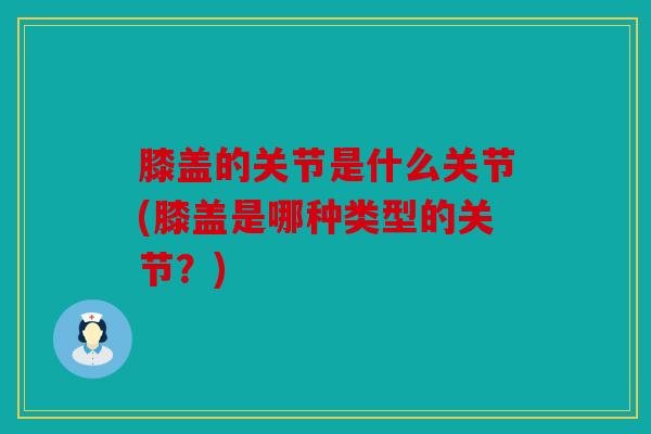 膝盖的关节是什么关节(膝盖是哪种类型的关节？)
