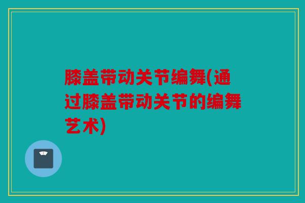 膝盖带动关节编舞(通过膝盖带动关节的编舞艺术)