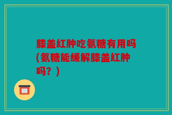 膝盖红肿吃氨糖有用吗(氨糖能缓解膝盖红肿吗?) 膝盖红肿吃氨糖有用吗(氨糖能缓解膝盖红肿吗?)