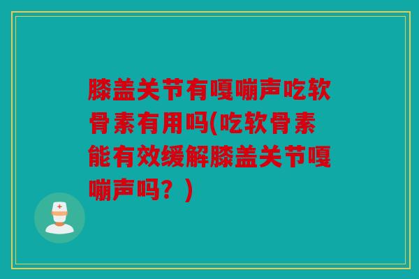 膝盖关节有嘎嘣声吃软骨素有用吗(吃软骨素能有效缓解膝盖关节嘎嘣声吗？)