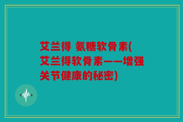 艾兰得 氨糖软骨素(艾兰得软骨素——增强关节健康的秘密) 艾兰得 氨糖软骨素(艾兰得软骨素——增强关节健康的秘密)