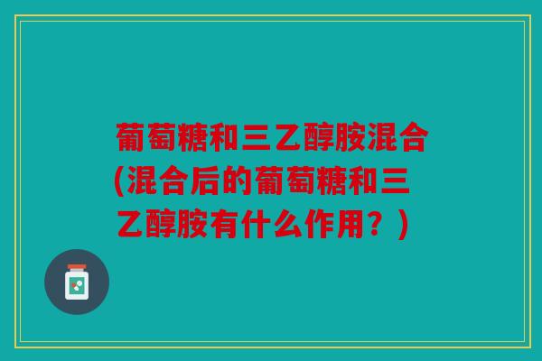 葡萄糖和三乙醇胺混合(混合后的葡萄糖和三乙醇胺有什么作用？)