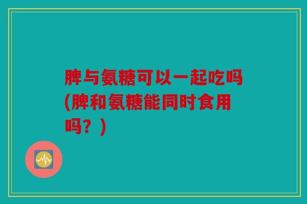 脾与氨糖可以一起吃吗(脾和氨糖能同时食用吗？)