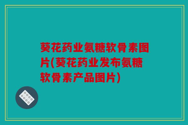 葵花药业氨糖软骨素图片(葵花药业发布氨糖软骨素产品图片)