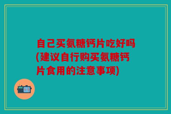 自己买氨糖钙片吃好吗(建议自行购买氨糖钙片食用的注意事项)