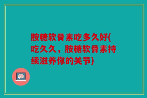 胺糖软骨素吃多久好(吃久久，胺糖软骨素持续滋养你的关节)