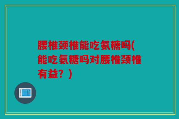 腰椎颈椎能吃氨糖吗(能吃氨糖吗对腰椎颈椎有益？)