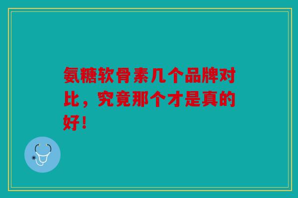 氨糖软骨素几个品牌对比，究竟那个才是真的好！