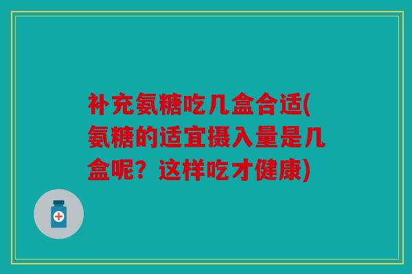 补充氨糖吃几盒合适(氨糖的适宜摄入量是几盒呢？这样吃才健康)
