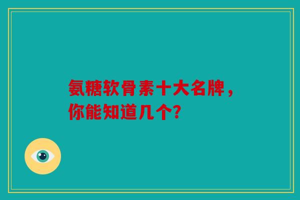 氨糖软骨素十大名牌,你能知道几个? 氨糖软骨素十大名牌,你能知道几个?
