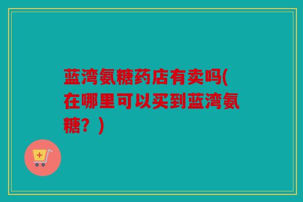 蓝湾氨糖药店有卖吗(在哪里可以买到蓝湾氨糖？)