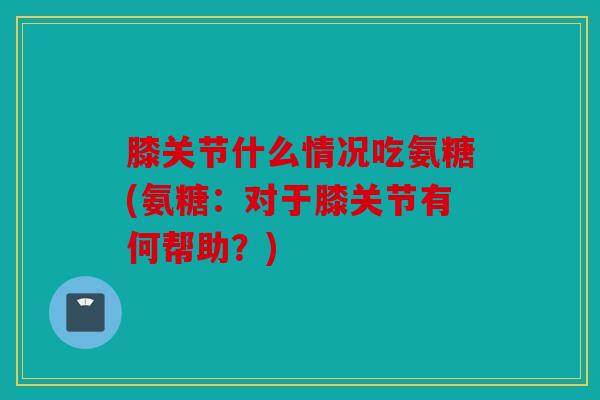 膝关节什么情况吃氨糖(氨糖：对于膝关节有何帮助？)