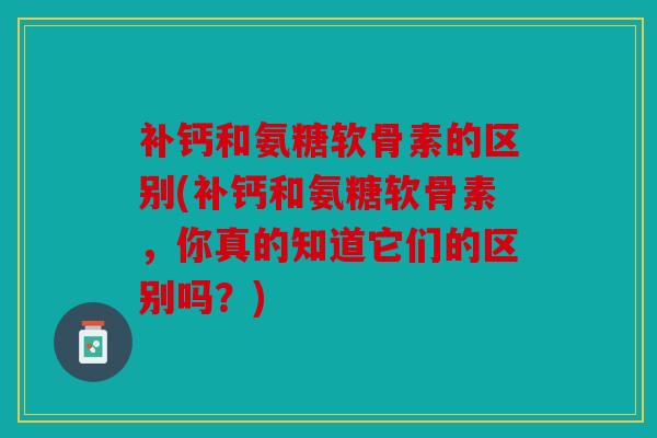 补钙和氨糖软骨素的区别(补钙和氨糖软骨素，你真的知道它们的区别吗？)