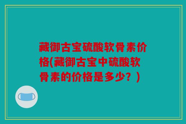 藏御古宝硫酸软骨素价格(藏御古宝中硫酸软骨素的价格是多少？)