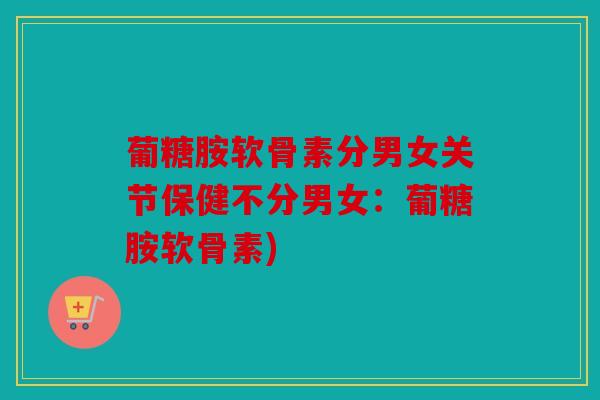 葡糖胺软骨素分男女关节保健不分男女:葡糖胺软骨素) 葡糖胺软骨素分男女关节保健不分男女:葡糖胺软骨素)