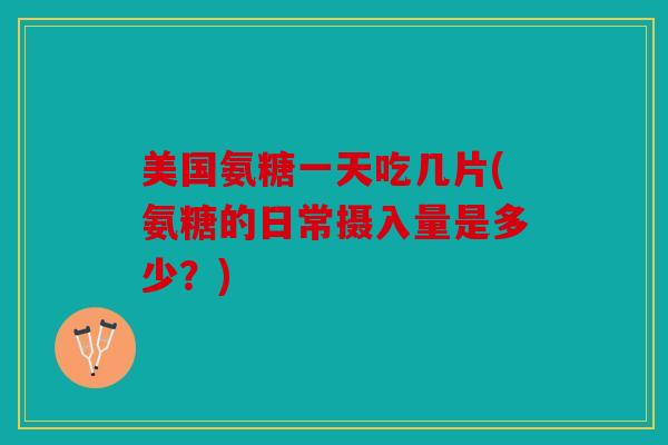 美国氨糖一天吃几片(氨糖的日常摄入量是多少？)
