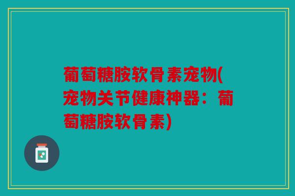 葡萄糖胺软骨素宠物(宠物关节健康神器：葡萄糖胺软骨素)