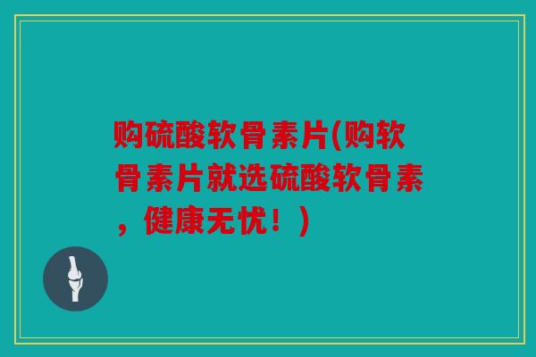 购硫酸软骨素片(购软骨素片就选硫酸软骨素，健康无忧！)