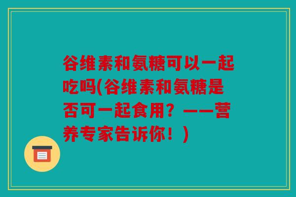谷维素和氨糖可以一起吃吗(谷维素和氨糖是否可一起食用?——营养专家告诉你!) 谷维素和氨糖可以一起吃吗(谷维素和氨糖是否可一起食用?——营养专家告诉你!)