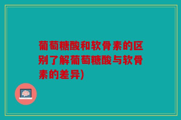 葡萄糖酸和软骨素的区别了解葡萄糖酸与软骨素的差异)