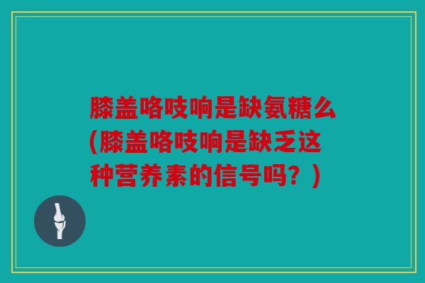 膝盖咯吱响是缺氨糖么(膝盖咯吱响是缺乏这种营养素的信号吗？)