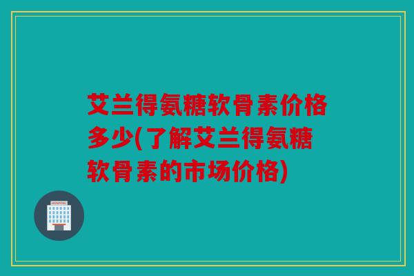 艾兰得氨糖软骨素价格多少(了解艾兰得氨糖软骨素的市场价格)
