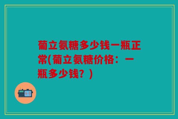 葡立氨糖多少钱一瓶正常(葡立氨糖价格：一瓶多少钱？)