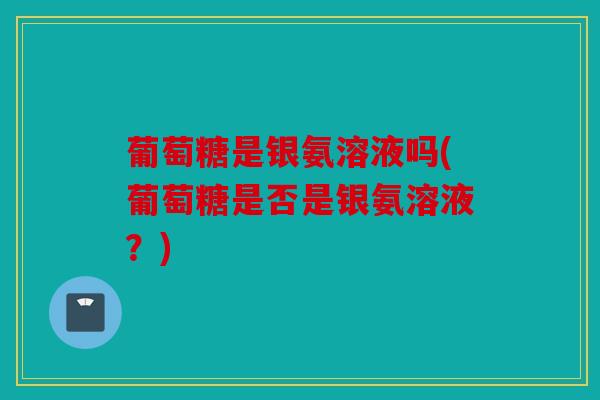 葡萄糖是银氨溶液吗(葡萄糖是否是银氨溶液？)