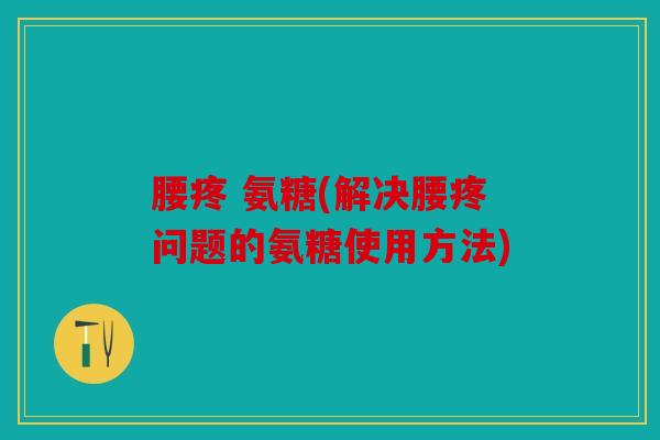 腰疼 氨糖(解决腰疼问题的氨糖使用方法)