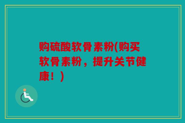 购硫酸软骨素粉(购买软骨素粉，提升关节健康！)