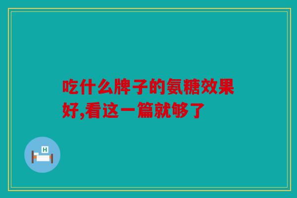 吃什么牌子的氨糖效果好,看这一篇就够了