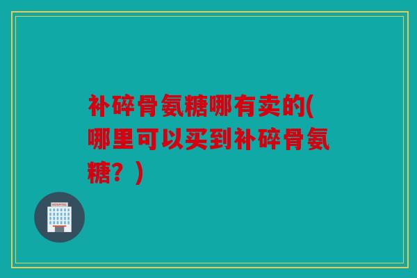 补碎骨氨糖哪有卖的(哪里可以买到补碎骨氨糖？)