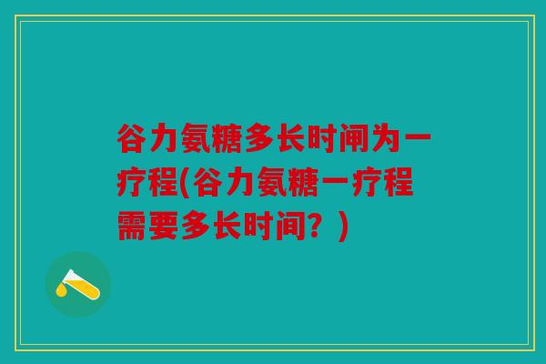谷力氨糖多长时闸为一疗程(谷力氨糖一疗程需要多长时间？)