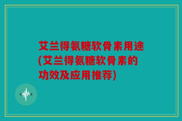 艾兰得氨糖软骨素用途(艾兰得氨糖软骨素的功效及应用推荐) 艾兰得氨糖软骨素用途(艾兰得氨糖软骨素的功效及应用推荐)