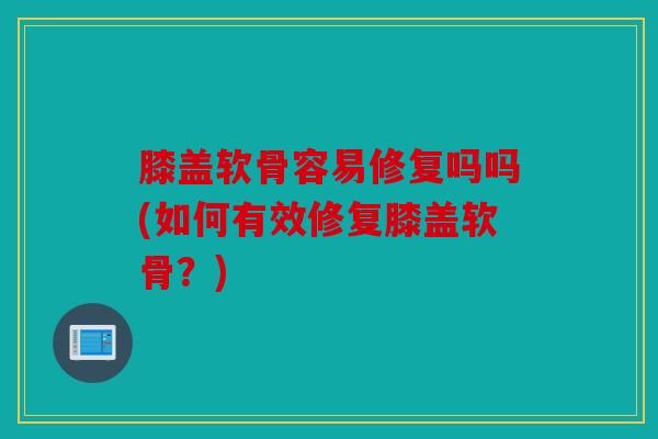 膝盖软骨容易修复吗吗(如何有效修复膝盖软骨?) 膝盖软骨容易修复吗吗(如何有效修复膝盖软骨?)