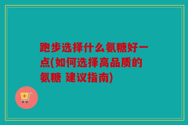 跑步选择什么氨糖好一点(如何选择高品质的氨糖 建议指南)