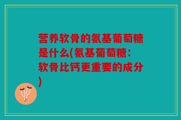 营养软骨的氨基葡萄糖是什么(氨基葡萄糖：软骨比钙更重要的成分)