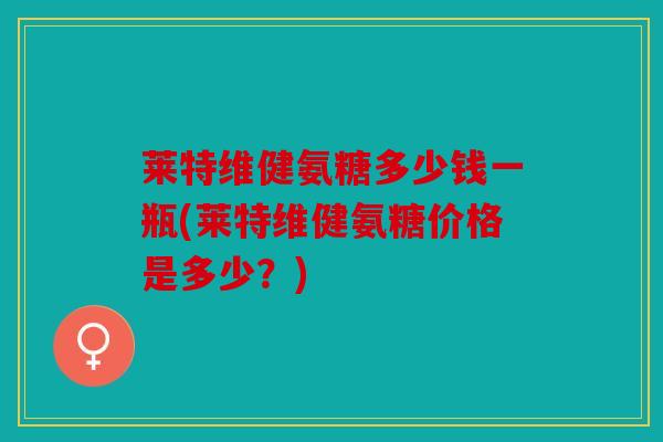 莱特维健氨糖多少钱一瓶(莱特维健氨糖价格是多少？)